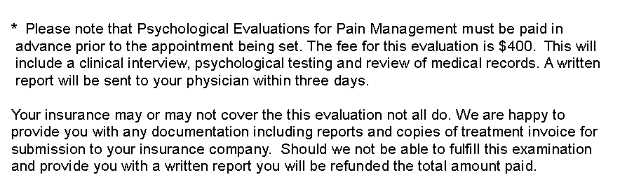 Text Box:   *  Please note that Psychological Evaluations for Pain Management must be paid in     advance prior to the appointment being set. The fee for this evaluation is $400.  This will    include a clinical interview, psychological testing and review of medical records. A written    report will be sent to your physician within three days.    Your insurance may or may not cover the this evaluation not all do. We are happy to   provide you with any documentation including reports and copies of treatment invoice for   submission to your insurance company.  Should we not be able to fulfill this examination   and provide you with a written report you will be refunded the total amount paid.  